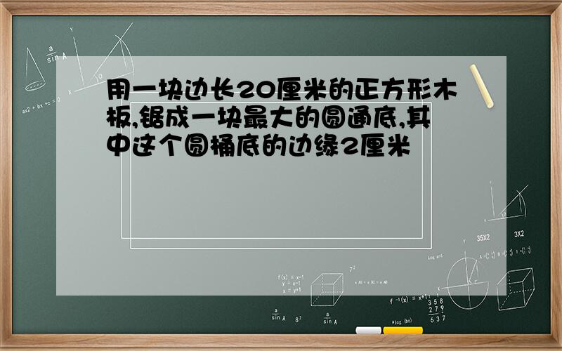 用一块边长20厘米的正方形木板,锯成一块最大的圆通底,其中这个圆桶底的边缘2厘米