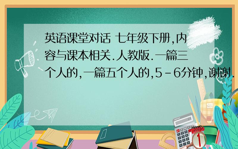 英语课堂对话 七年级下册,内容与课本相关.人教版.一篇三个人的,一篇五个人的,5-6分钟,谢谢.