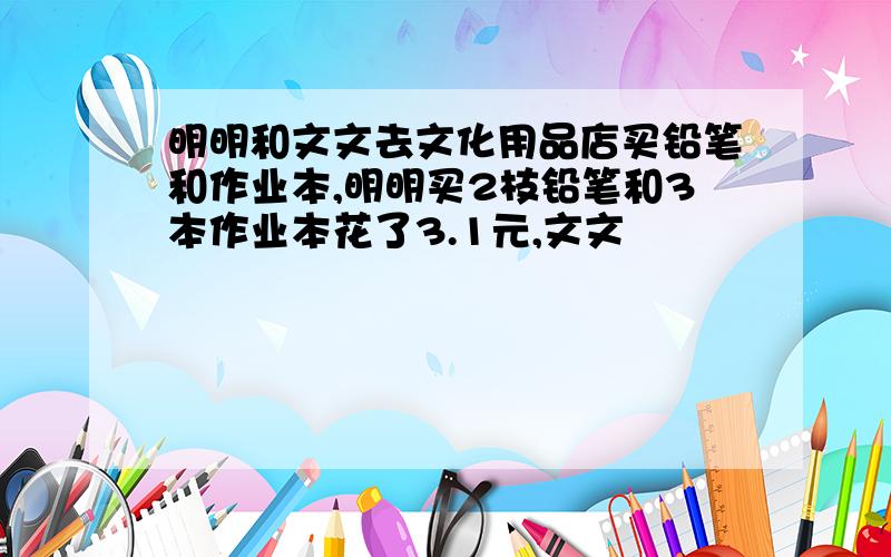 明明和文文去文化用品店买铅笔和作业本,明明买2枝铅笔和3本作业本花了3.1元,文文