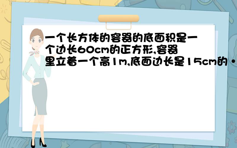 一个长方体的容器的底面积是一个边长60cm的正方形,容器里立着一个高1m,底面边长是15cm的··（见补充）