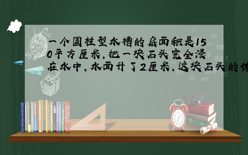 一个圆柱型水槽的底面积是150平方厘米,把一块石头完全浸在水中,水面升了2厘米,这块石头的体积是多少?