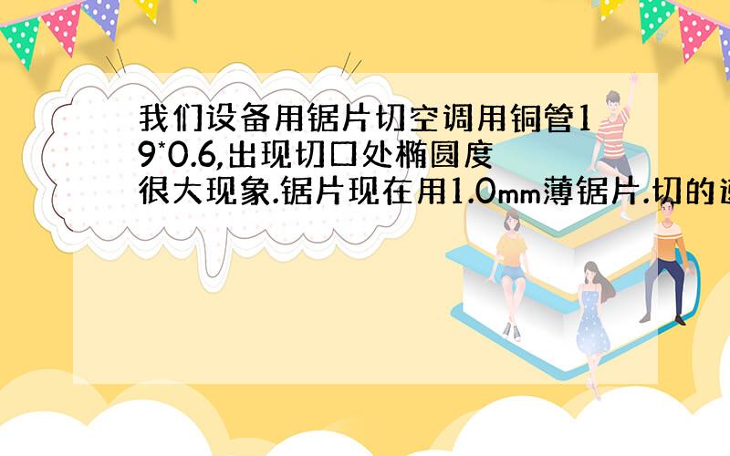 我们设备用锯片切空调用铜管19*0.6,出现切口处椭圆度很大现象.锯片现在用1.0mm薄锯片.切的速度现在很慢