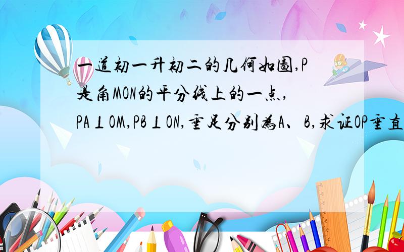 一道初一升初二的几何如图,P是角MON的平分线上的一点,PA⊥OM,PB⊥ON,垂足分别为A、B,求证OP垂直平分AB还