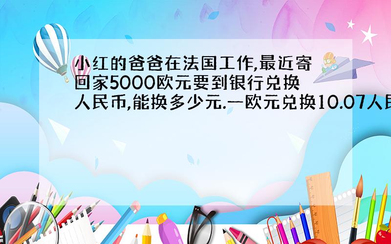 小红的爸爸在法国工作,最近寄回家5000欧元要到银行兑换人民币,能换多少元.一欧元兑换10.07人民币