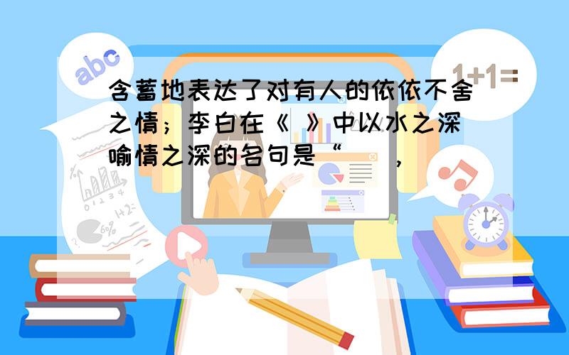 含蓄地表达了对有人的依依不舍之情；李白在《 》中以水之深喻情之深的名句是“（）,（