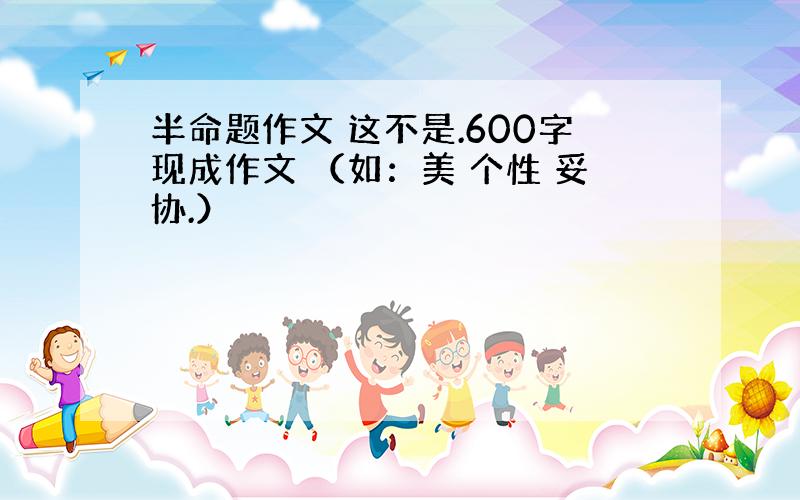 半命题作文 这不是.600字现成作文 （如：美 个性 妥协.）