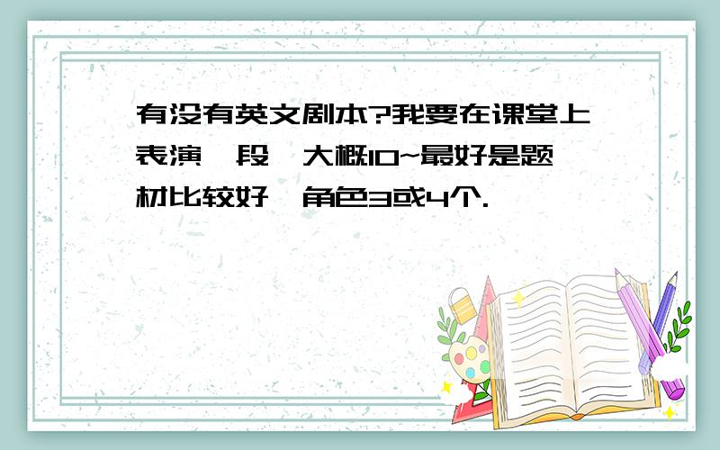 有没有英文剧本?我要在课堂上表演一段,大概10~最好是题材比较好,角色3或4个.