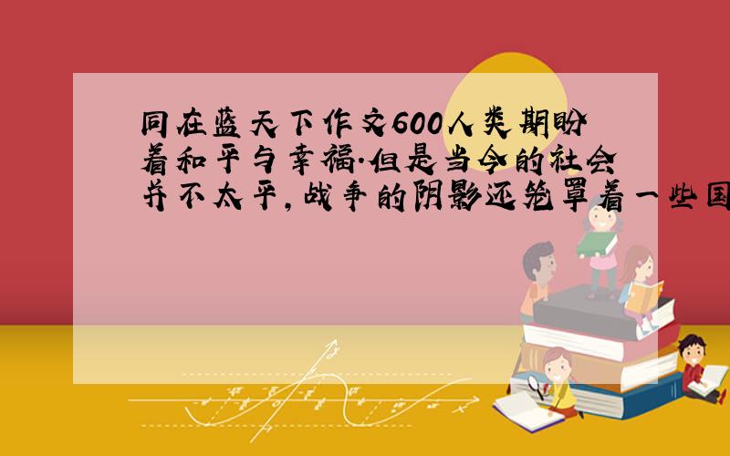 同在蓝天下作文600人类期盼着和平与幸福.但是当今的社会并不太平,战争的阴影还笼罩着一些国家和人民.留意最近电视、报刊、