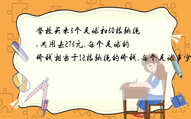 学校买来5个足球和50根跳绳,共用去275元.每个足球的价钱相当于12根跳绳的价钱.每个足球多少元?