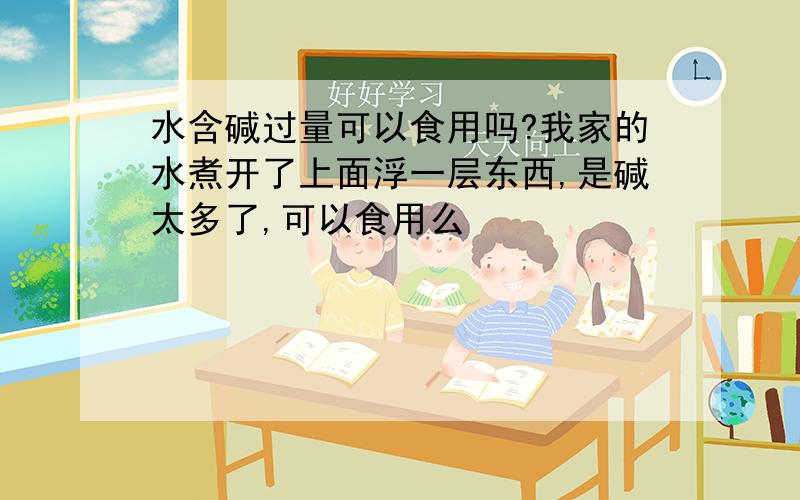 水含碱过量可以食用吗?我家的水煮开了上面浮一层东西,是碱太多了,可以食用么