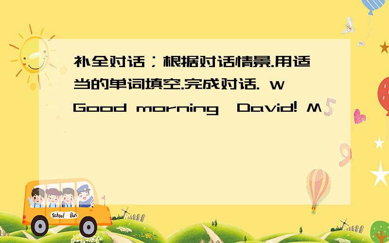 补全对话；根据对话情景.用适当的单词填空.完成对话. WGood morning,David! M