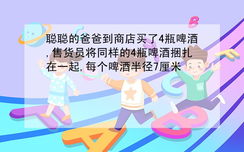 聪聪的爸爸到商店买了4瓶啤酒,售货员将同样的4瓶啤酒捆扎在一起,每个啤酒半径7厘米