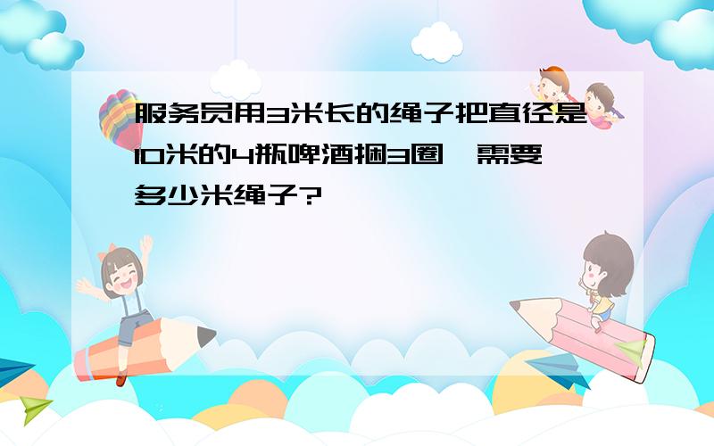 服务员用3米长的绳子把直径是10米的4瓶啤酒捆3圈,需要多少米绳子?