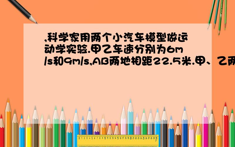 ,科学家用两个小汽车模型做运动学实验.甲乙车速分别为6m/s和9m/s,AB两地相距22.5米.甲、乙两车同时从