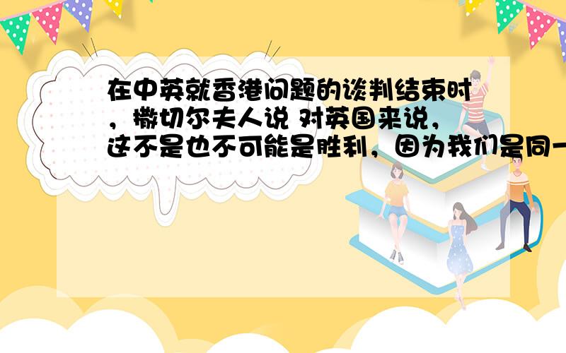 在中英就香港问题的谈判结束时，撒切尔夫人说 对英国来说，这不是也不可能是胜利，因为我们是同一个不愿妥