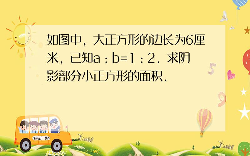 如图中，大正方形的边长为6厘米，已知a：b=1：2．求阴影部分小正方形的面积．