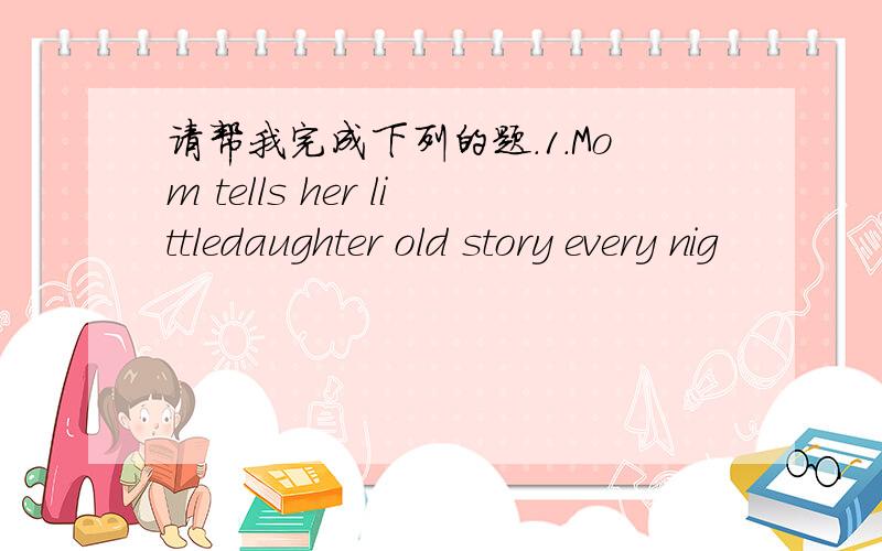 请帮我完成下列的题.1.Mom tells her littledaughter old story every nig