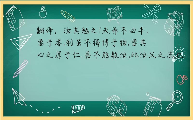 翻译：汝其勉之!夫养不必丰,要于孝,利虽不得博于物,要其心之厚于仁.吾不能教汝,此汝父之志也.