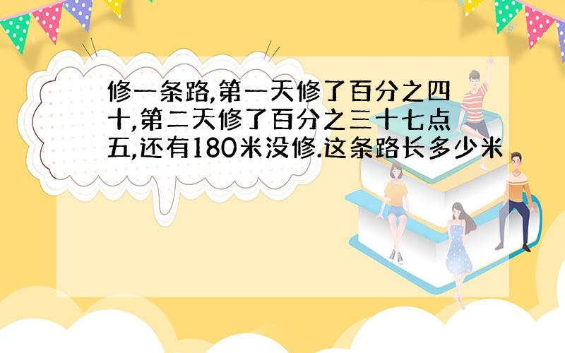 修一条路,第一天修了百分之四十,第二天修了百分之三十七点五,还有180米没修.这条路长多少米