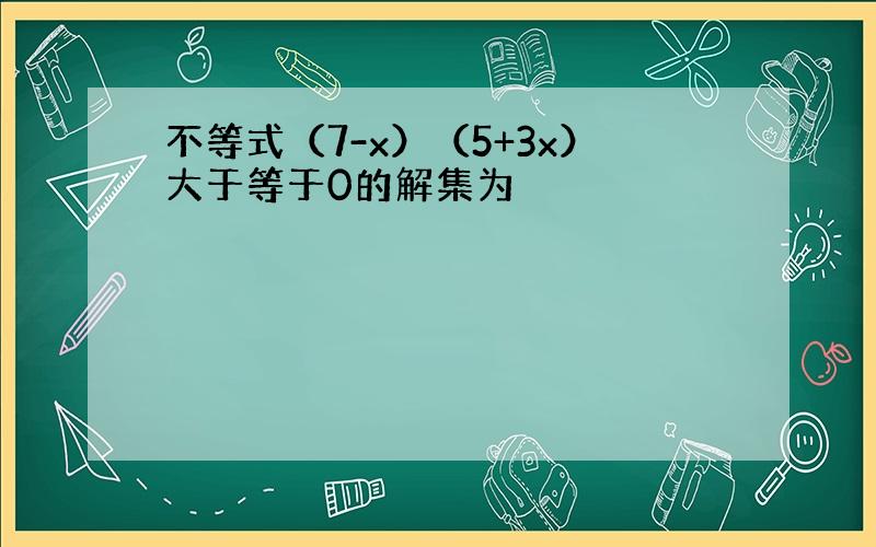 不等式（7-x）（5+3x）大于等于0的解集为