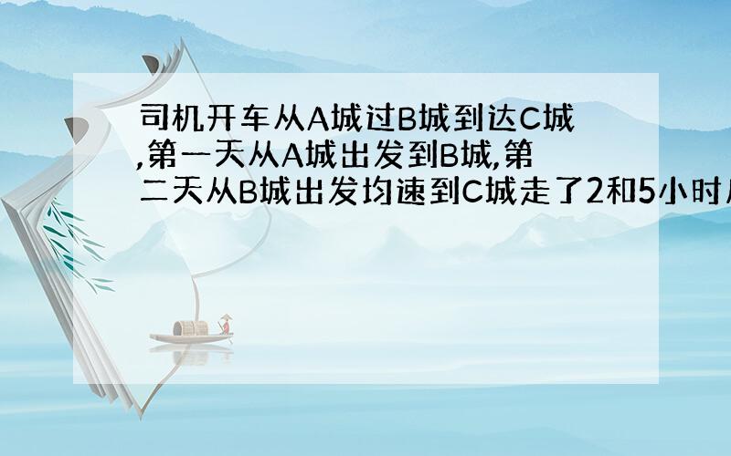 司机开车从A城过B城到达C城,第一天从A城出发到B城,第二天从B城出发均速到C城走了2和5小时后