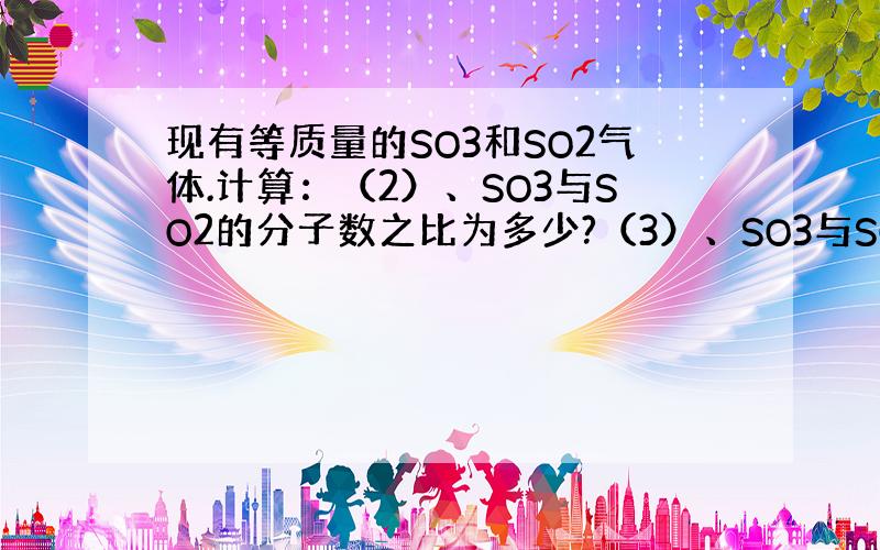 现有等质量的SO3和SO2气体.计算：（2）、SO3与SO2的分子数之比为多少?（3）、SO3与SO2中所含氧原子数之比