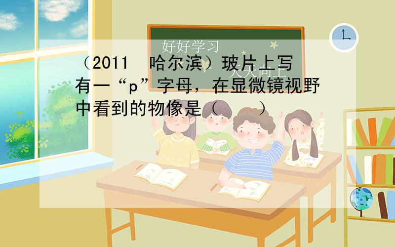 （2011•哈尔滨）玻片上写有一“p”字母，在显微镜视野中看到的物像是（　　）