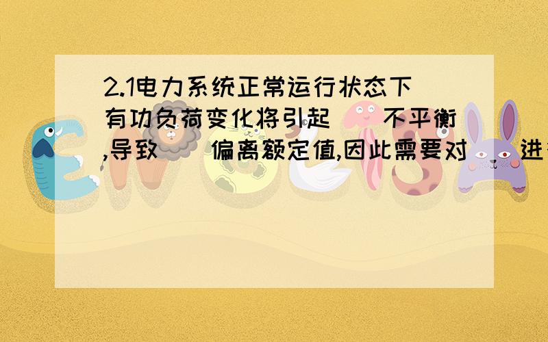 2.1电力系统正常运行状态下有功负荷变化将引起（）不平衡,导致（）偏离额定值,因此需要对（）进行调节.