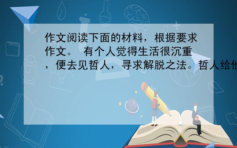 作文阅读下面的材料，根据要求作文。 有个人觉得生活很沉重，便去见哲人，寻求解脱之法。哲人给他一只背篓，让他每走一步就放一