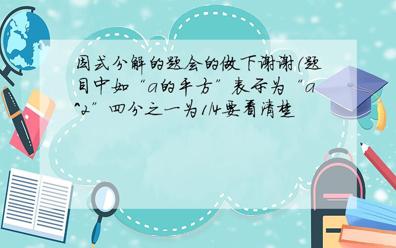 因式分解的题会的做下谢谢（题目中如“a的平方”表示为“a^2”四分之一为1/4要看清楚