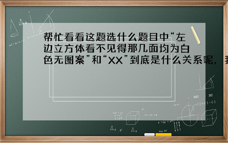 帮忙看看这题选什么题目中“左边立方体看不见得那几面均为白色无图案”和“XX”到底是什么关系呢，我头有点晕了。