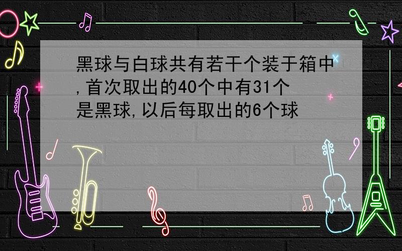 黑球与白球共有若干个装于箱中,首次取出的40个中有31个是黑球,以后每取出的6个球