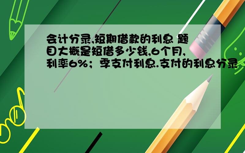 会计分录,短期借款的利息 题目大概是短借多少钱,6个月,利率6%；季支付利息.支付的利息分录