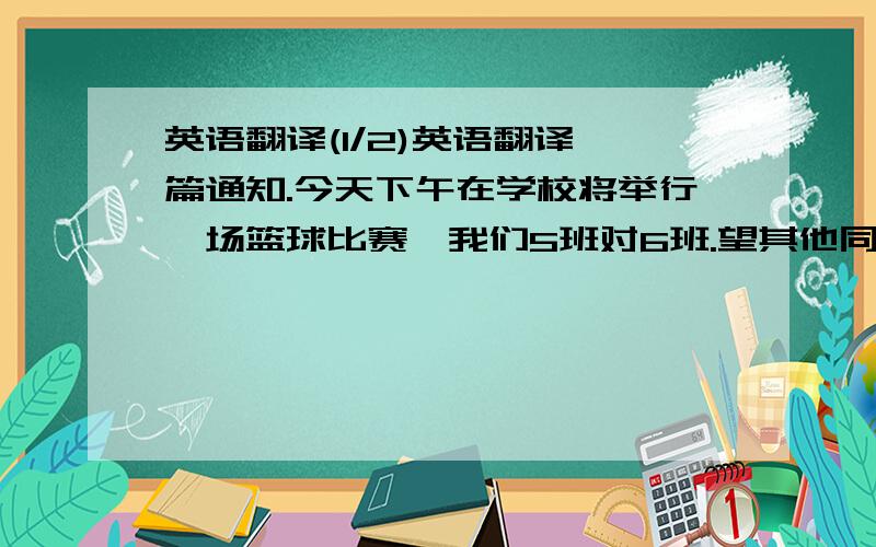 英语翻译(1/2)英语翻译一篇通知.今天下午在学校将举行一场篮球比赛,我们5班对6班.望其他同学去观看比赛,给我们班的篮