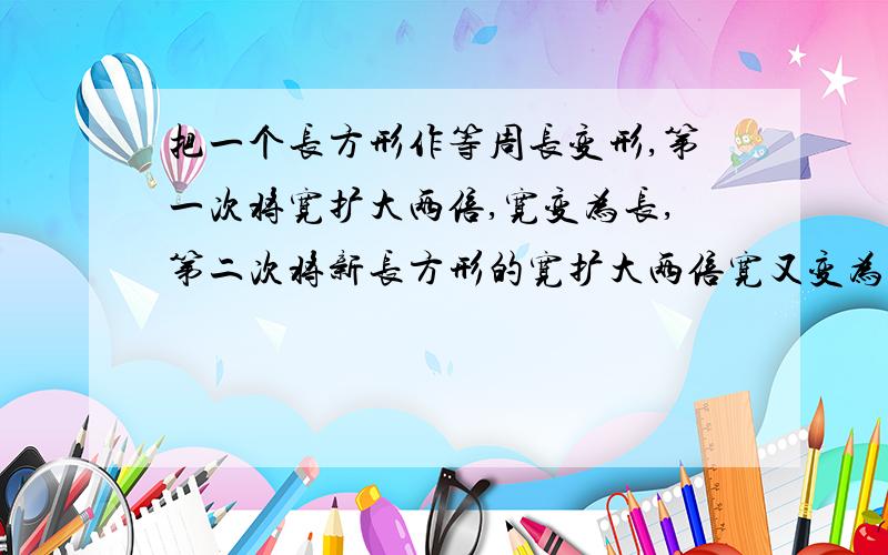 把一个长方形作等周长变形,第一次将宽扩大两倍,宽变为长,第二次将新长方形的宽扩大两倍宽又变为长,第