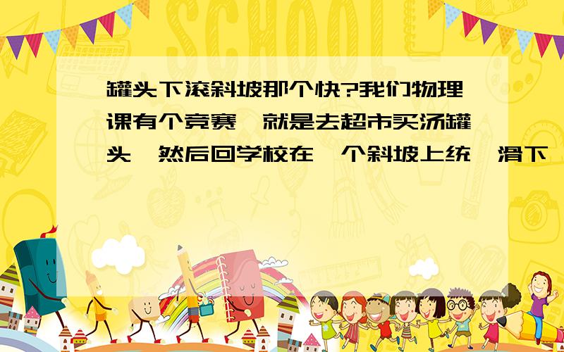 罐头下滚斜坡那个快?我们物理课有个竞赛,就是去超市买汤罐头,然后回学校在一个斜坡上统一滑下,你说什么类型的罐头滑下的速度