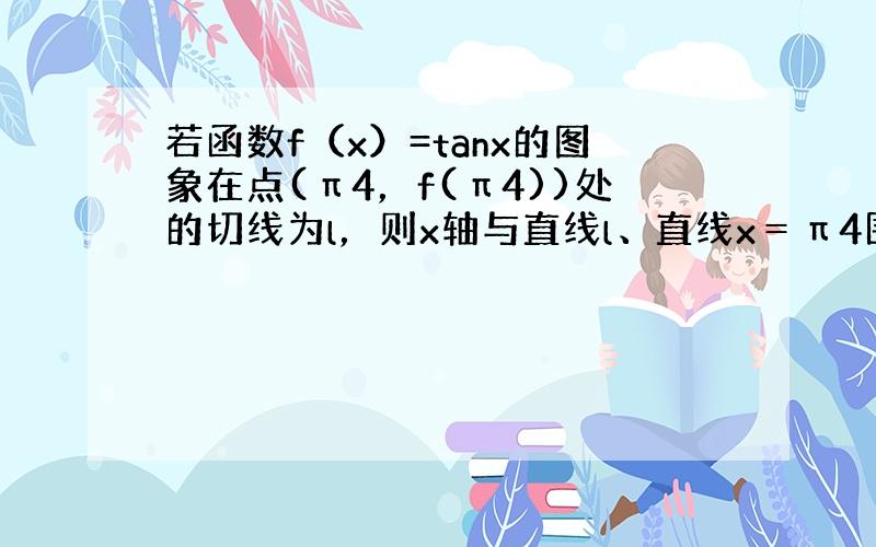 若函数f（x）=tanx的图象在点(π4，f(π4))处的切线为l，则x轴与直线l、直线x＝π4围成的三角形的面积等于（