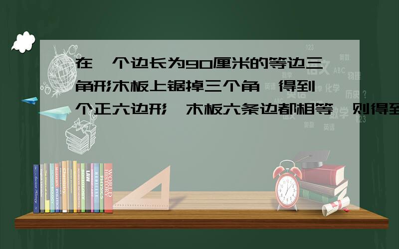 在一个边长为90厘米的等边三角形木板上锯掉三个角,得到一个正六边形,木板六条边都相等,则得到的六边形,边长为多少