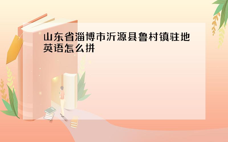 山东省淄博市沂源县鲁村镇驻地英语怎么拼