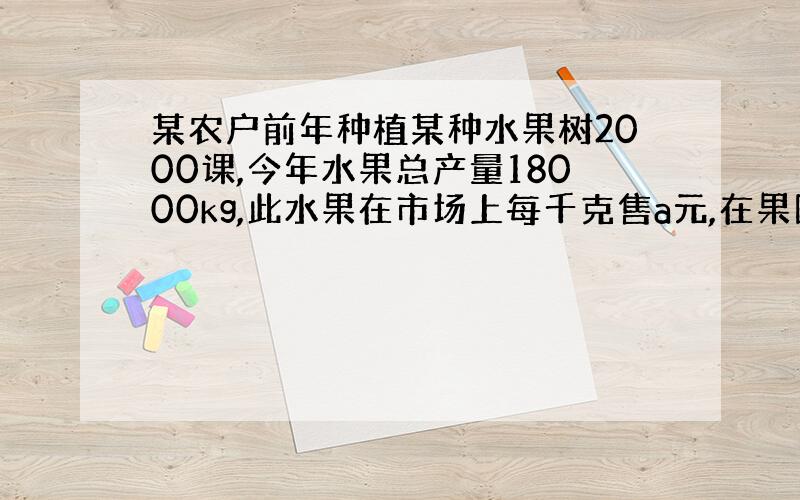 某农户前年种植某种水果树2000课,今年水果总产量18000kg,此水果在市场上每千克售a元,在果园每千克b元