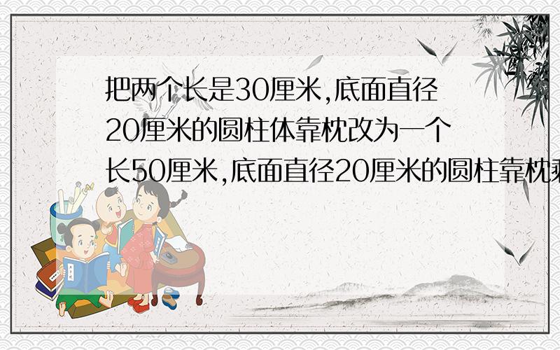 把两个长是30厘米,底面直径20厘米的圆柱体靠枕改为一个长50厘米,底面直径20厘米的圆柱靠枕剩多少?