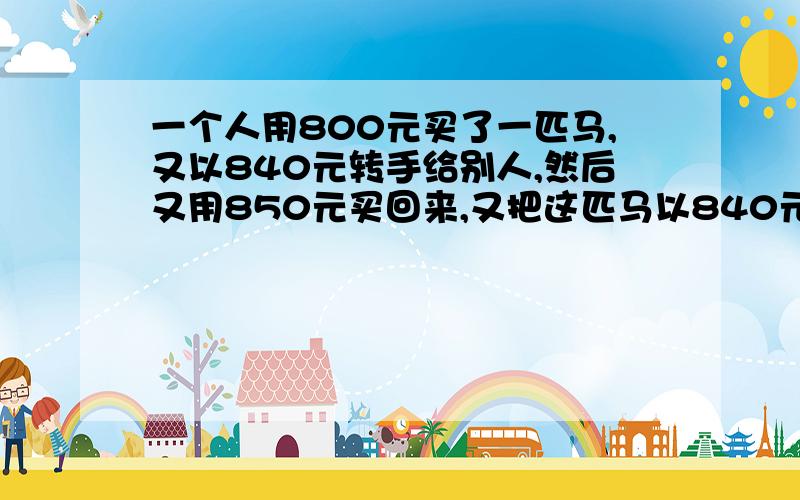 一个人用800元买了一匹马,又以840元转手给别人,然后又用850元买回来,又把这匹马以840元卖了,最后用800元买了