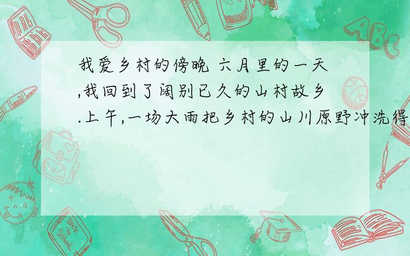 我爱乡村的傍晚 六月里的一天,我回到了阔别已久的山村故乡.上午,一场大雨把乡村的山川原野冲洗得一尘不染.傍晚,我独自沿着