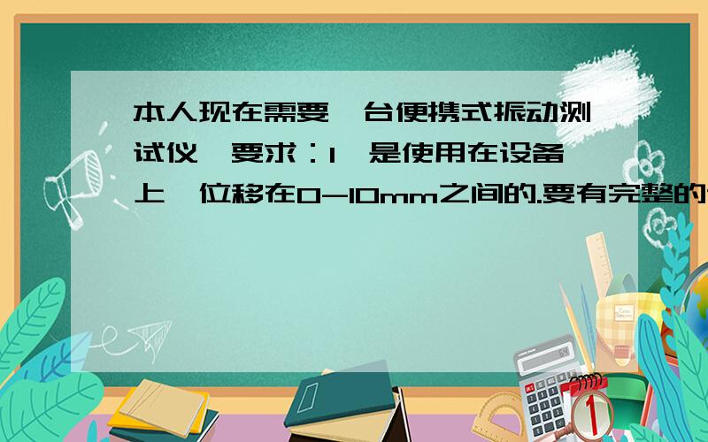 本人现在需要一台便携式振动测试仪,要求：1、是使用在设备上,位移在0-10mm之间的.要有完整的说明书,以及检测数值的具