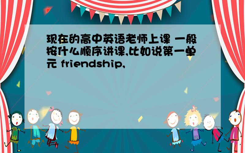 现在的高中英语老师上课 一般按什么顺序讲课,比如说第一单元 friendship,