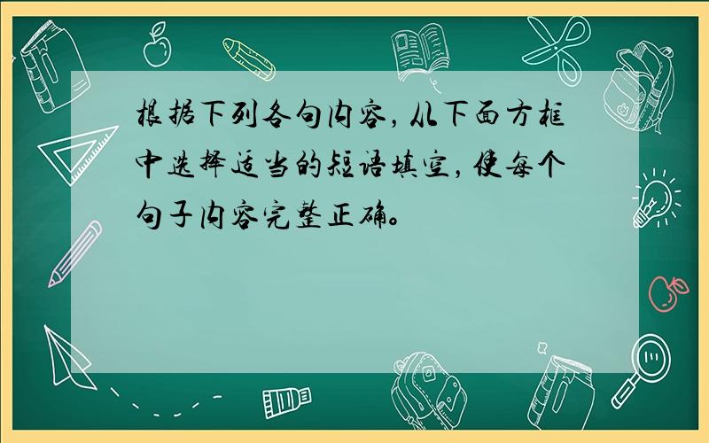 根据下列各句内容，从下面方框中选择适当的短语填空，使每个句子内容完整正确。