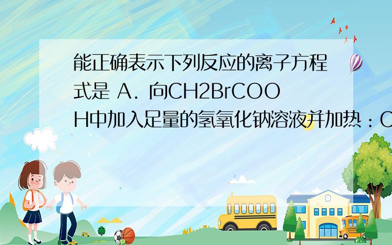 能正确表示下列反应的离子方程式是 A．向CH2BrCOOH中加入足量的氢氧化钠溶液并加热：CH2BrCOOH＋OH－