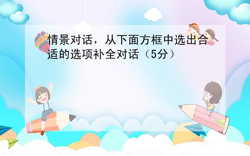 情景对话，从下面方框中选出合适的选项补全对话（5分）