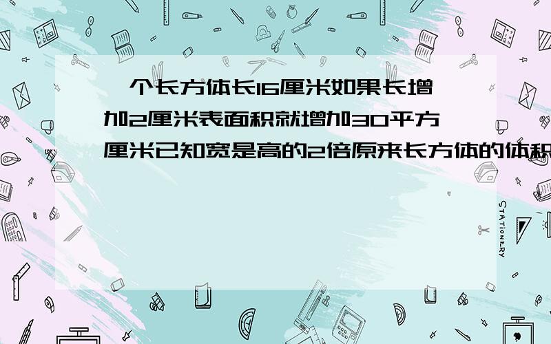 一个长方体长16厘米如果长增加2厘米表面积就增加30平方厘米已知宽是高的2倍原来长方体的体积是()立方厘米