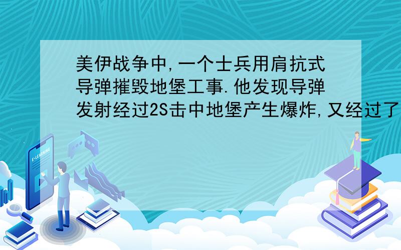 美伊战争中,一个士兵用肩抗式导弹摧毁地堡工事.他发现导弹发射经过2S击中地堡产生爆炸,又经过了4秒听到爆炸声.求士兵与地